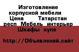 Изготовление корпусной мебели. › Цена ­ 1 - Татарстан респ. Мебель, интерьер » Шкафы, купе   